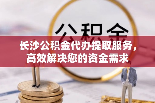 红桥长沙公积金代办提取服务，高效解决您的资金需求