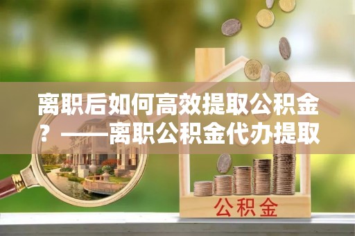 红桥离职后如何高效提取公积金？——离职公积金代办提取全流程解析