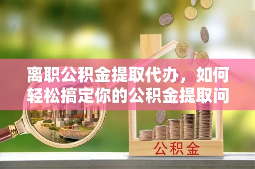 红桥离职公积金提取代办，如何轻松搞定你的公积金提取问题