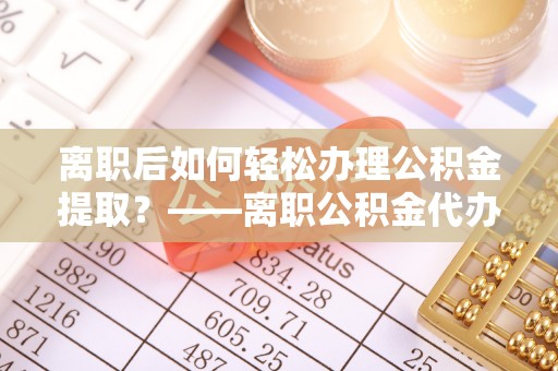 红桥离职后如何轻松办理公积金提取？——离职公积金代办提取服务详解