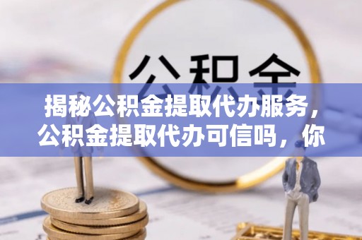 红桥揭秘公积金提取代办服务，公积金提取代办可信吗，你需要知道的真相