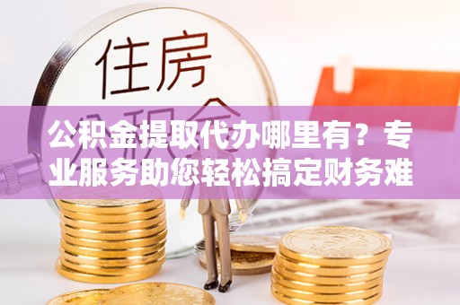 红桥公积金提取代办哪里有？专业服务助您轻松搞定财务难题