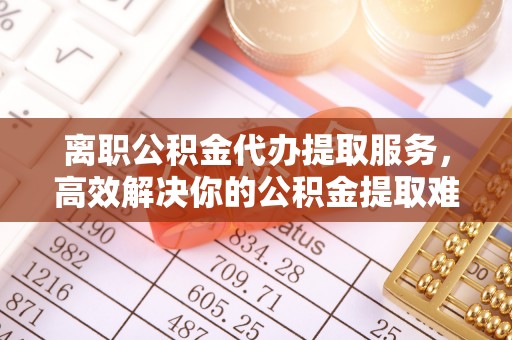 红桥离职公积金代办提取服务，高效解决你的公积金提取难题