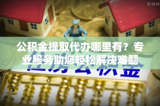 红桥公积金提取代办哪里有？专业服务助您轻松解决难题