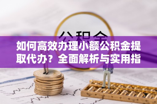 红桥如何高效办理小额公积金提取代办？全面解析与实用指南