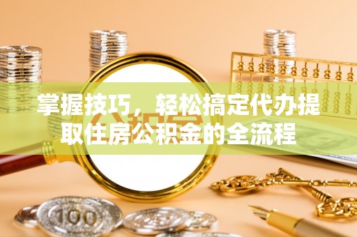 红桥掌握技巧，轻松搞定代办提取住房公积金的全流程