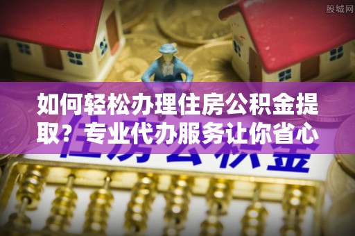 红桥如何轻松办理住房公积金提取？专业代办服务让你省心无忧