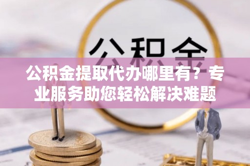 红桥公积金提取代办哪里有？专业服务助您轻松解决难题