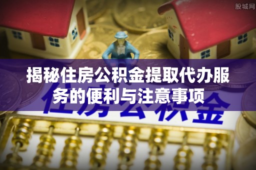 红桥揭秘住房公积金提取代办服务的便利与注意事项