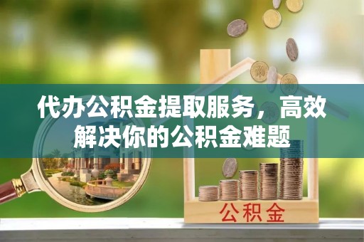 红桥代办公积金提取服务，高效解决你的公积金难题