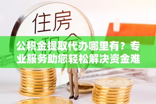 红桥公积金提取代办哪里有？专业服务助您轻松解决资金难题
