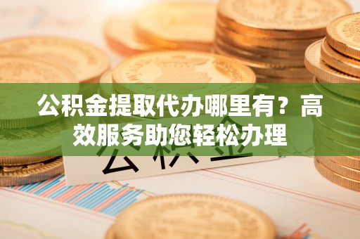 红桥公积金提取代办哪里有？高效服务助您轻松办理