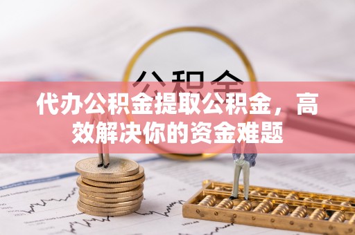 红桥代办公积金提取公积金，高效解决你的资金难题