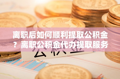 红桥离职后如何顺利提取公积金？离职公积金代办提取服务助力无忧办理