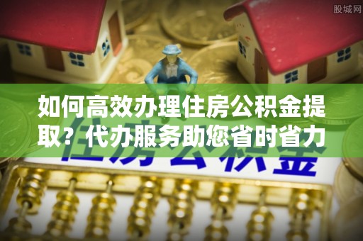 红桥如何高效办理住房公积金提取？代办服务助您省时省力