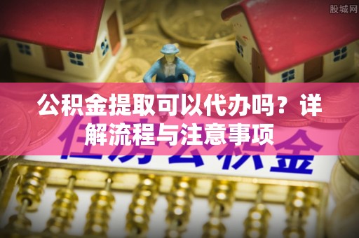 红桥公积金提取可以代办吗？详解流程与注意事项