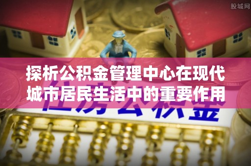 红桥探析公积金管理中心在现代城市居民生活中的重要作用