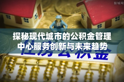 红桥探秘现代城市的公积金管理中心服务创新与未来趋势