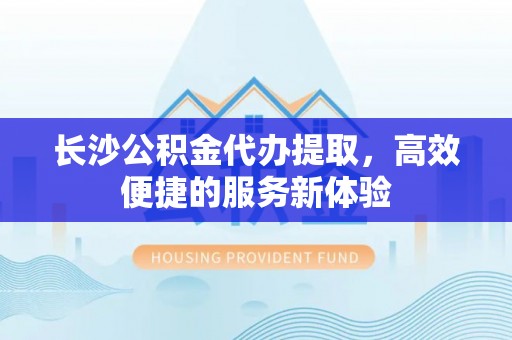 红桥长沙公积金代办提取，高效便捷的服务新体验