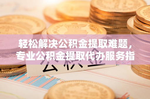 红桥轻松解决公积金提取难题，专业公积金提取代办服务指南