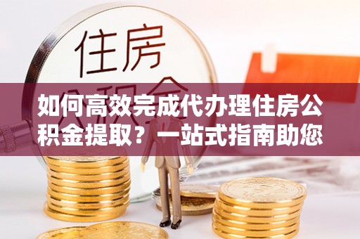 红桥如何高效完成代办理住房公积金提取？一站式指南助您轻松搞定