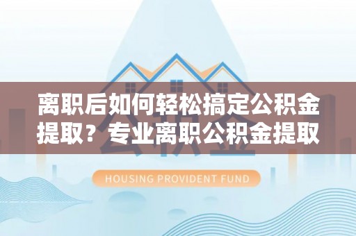 红桥离职后如何轻松搞定公积金提取？专业离职公积金提取代办服务助你一臂之力