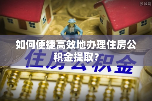 红桥如何便捷高效地办理住房公积金提取？